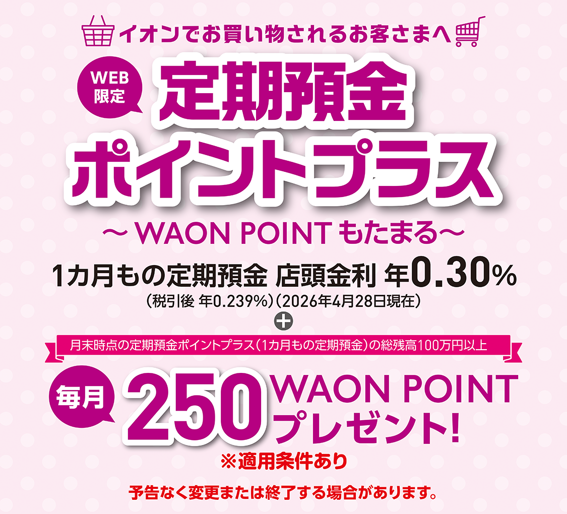 WEB限定 イオンでお買物されるお客さまへ 定期預金ポイントプラス～WAON POINTもたまる～ 1カ月もの定期預金＋月末時点の定期預金ポイントプラス（1カ月もの定期預金）の総残高100万円以上毎月250WAON POINTプレゼント！※適用条件あり 予告なく変更または終了する場合があります。