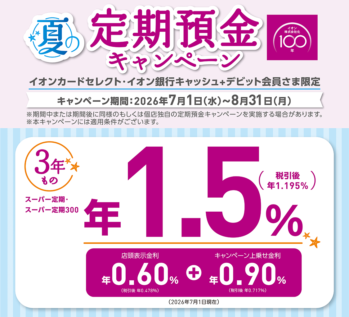 夏の定期預金キャンペーン イオンカードセレクト・イオン銀行キャッシュ+デビット会員さま限定 キャンペーン期間：2026年7月1日（水）～8月31日（月） ※期間中または期間後に同様のもしくは個店独自の定期預金キャンペーンを実施する場合があります。 ※本キャンペーンには適用条件がございます。