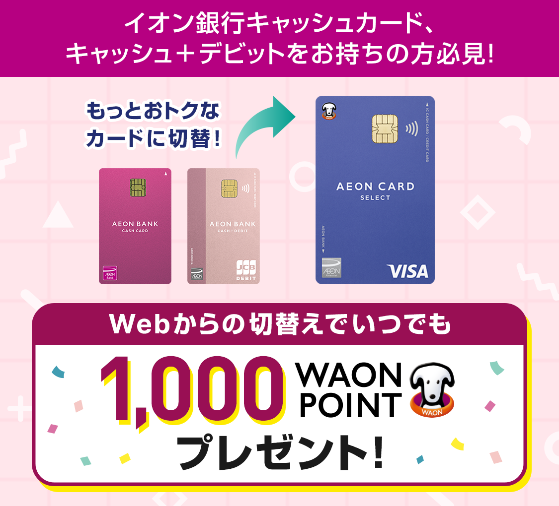 イオン銀行キャッシュカード、キャッシュ＋デビットをお持ちの方必見！もっとおトクなカードに切替！Webからの切替えでいつでも1,000WAON POINTプレゼント！