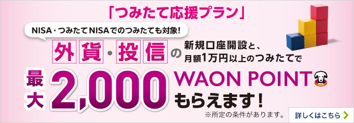 「つみたて応援プラン」 NISA・つみたてNISAのつみたても対象！ 外貨・投信の新規口座開設と月額1万円以上のつみたてで最大2,000WAONPOINTもらえます！※所定の条件があります。 詳しくはこちら