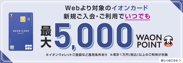 Webより対象のイオンカード新規ご入会・ご利用でいつでも最大5,000WAON POINTもらえる！ ※イオンウォレットご登録など適用条件あり 期間限定 さらに対象期間に条件達成で最大1,000WAON POINTもらえる！ 詳しくはこちら