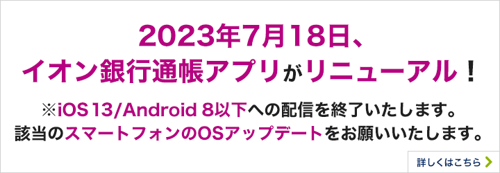 2023年7月18日、イオン銀行通帳アプリがリニューアル！ ※iOS13／Android8以下への配信を終了いたします。該当のスマートフォンのOSアップデートをお願いいたします。 詳しくはこちら