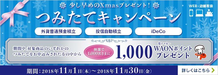 WEB・店舗取扱 少し早めのXmasプレゼント!つみたてキャンペーン 期間:2018年11月1日(木)~2018年11月30日(金) 期間中、対象商品いずれかのつみたてをお申込みされた方の中から抽選で1,000名さまに1,000電子マネーWAONポイントプレゼント 対象商品:外貨普通預金積立、投信自動積立、iDeCo(個人型確定拠出年金) 詳しくはこちら