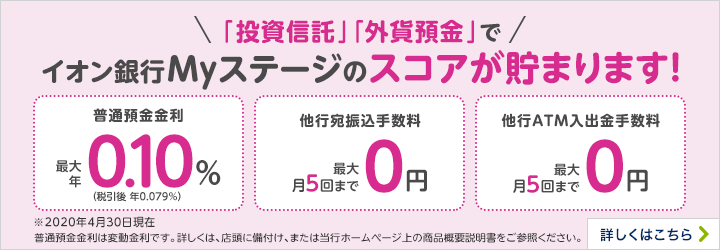 「投資信託」「外貨預金」でイオン銀行Myステージのスコアが溜まります！ 普通預金金利 最大年（税引後年0.079％）0.10% 他行宛振込手数料 最大月5回まで0円 他行ATM入出金手数料 最大月5回まで0円 ※2021年8月10日現在 普通預金金利は変動金利です。詳しくは、店頭に備付け、または当行ホームページ上の商品概要説明書をご参照ください。詳しくはこちら