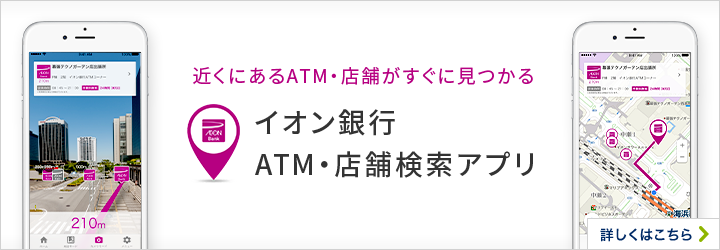 近くにあるATM・店舗がすぐに見つかる イオン銀行ATM・店舗検索アプリ 詳しくはこちら