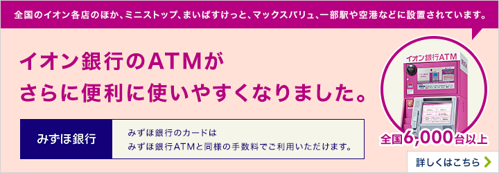 全国のイオン各店のほか、ミニストップ、まいばすけっと、マックスバリュー、一部駅や空港などに設置されています。全国6,000大以上 イオン銀行のATMがさらに便利に使いやすくなりました。 みずほ銀行のカードは、みずほ銀行ATMと同様の手数料でご利用いただけます。 詳しくはこちら