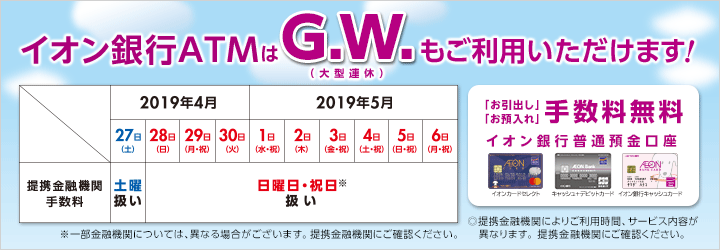 イオン銀行ATMはG.W.(大型連休)もご利用いただけます!2019年4月27日(土)提携金融機関手数料土曜扱い 28日(日)提携金融機関手数料日曜日・祝日扱い 29日(月・祝)提携金融機関手数料日曜日・祝日扱い 30日(火)提携金融機関手数料日曜日・祝日扱い 2019年5月1日(水・祝)提携金融機関手数料日曜日・祝日扱い 2日(木)提携金融機関手数料日曜日・祝日扱い 3日(金・祝)提携金融機関手数料日曜日・祝日扱い 4日(土・祝)提携金融機関手数料日曜日・祝日扱い 5日(日・祝)提携金融機関手数料日曜日・祝日扱い 6日(月・祝)提携金融機関手数料日曜日・祝日扱い ※一部金融機関については、異なる場合がございます。提携金融機関にご確認ください。お引出し、お預入れ手数料無料 イオン銀行普通預金口座 イオンカードセレクト、キャッシュ+デビットカード、イオン銀行キャッシュカード 提携金融機関によりご利用時間、サービス内容が異なります。提携金融機関にご確認ください。