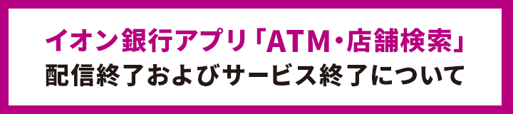 イオン銀行アプリ「ATM・店舗検索」配信終了およびサービス終了について