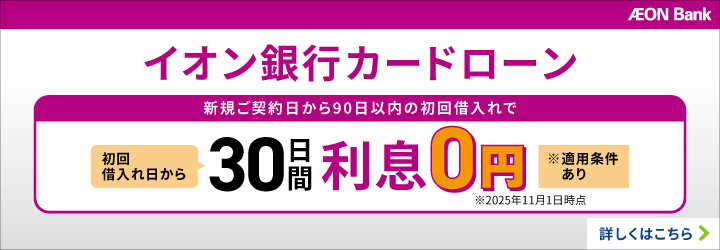 AEON Bank イオン銀行カードローン 新規ご契約日から90日以内の初回借入れで 初回借入れ日から30日間利息0円 ※適用条件あり ※2025年11月1日時点 詳しくはこちら