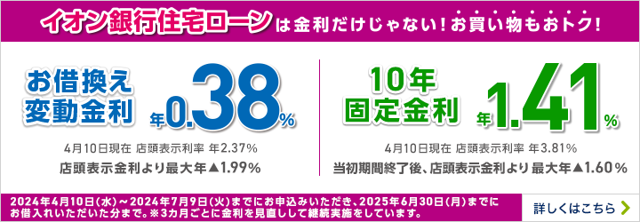 家計の見直しはイオン銀行住宅ローンで！ お借換え変動金利 年利率0.38% 11月10日現在 店頭表示利率 年2.37% 店頭表示金利より最大年▲1.99％ 10年固定金利 年1.39% 11月10日現在 店頭表示利率 年4.07% 当初期間終了後、店頭表示金利より最大年▲1.60％ 2023年10月10日(火)～2024年1月9日(火)までにお申込みいただき、2024年12月27日(金)までにお借入れいただいた分まで。※3カ月ごとに金利を見直しして継続実施をしています。 詳しくはこちら