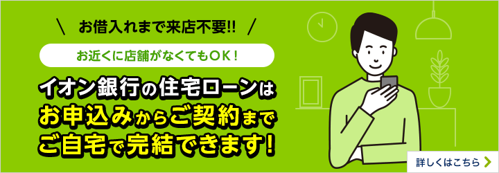 お借入れまで来店不要！お近くに店舗がなくてもOK！イオン銀行の住宅ローンはお申込みからご契約までご自宅で完結できます！詳しくはこちら