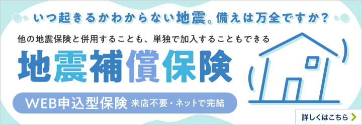 いつ起きるかわからない地震。備えは万全ですか？他の地震保険と併用することも、単独で加入することもできる地震補償保険 WEB申込型保険 来店不要・ネットで完結 詳しくはこちら