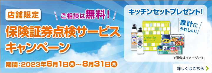 店舗限定 ご相談は無料 保険証券点検サービスキャンペーン 期間：2023年6月1日（木）～8月31日（木） 家計にうれしい！キッチンセットプレゼント！詳しくはこちら