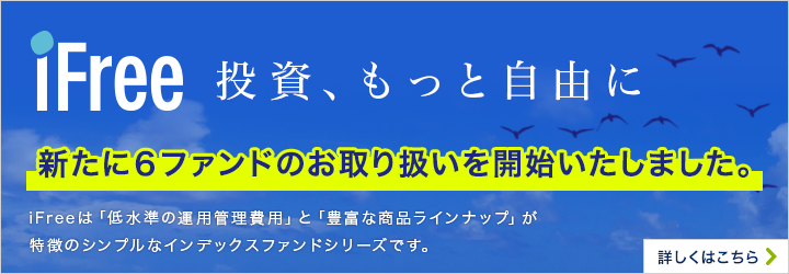 iFree 投資、もっと自由に 新たに6ファンドのお取り扱いを開始いたしました。iFreeは「低水準の運用管理費用」と「豊富な商品ラインナップ」が特徴のシンプルなインデックスファンドシリーズです。詳しくはこちら