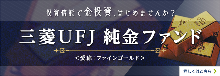 投資信託で金投資、はじめませんか？ 三菱UFJ純金ファンド 愛称ファインゴールド 追加型投信／国内／その他資産（商品） 詳しくはこちら
