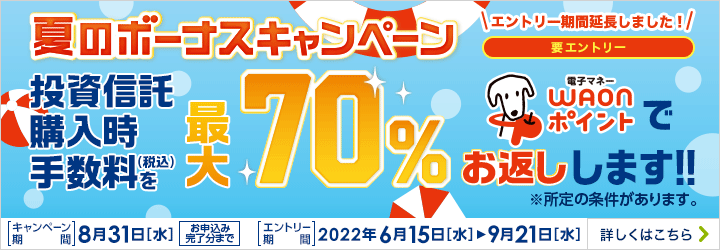 要エントリー 夏のボーナスキャンペーン 投資信託購入時手数料（税込）最大70％電子マネーWAONポイントでお返しします！！ ※所定の条件があります。 キャンペーン＆エントリー期間:2022年6月15日（水）～2022年8月31日（水）お申込み完了分まで 詳しくはこちら