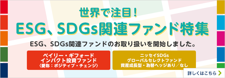 世界で注目！ESG、SDGs関連ファンド特集 ESG、SDGs関連ファンドのお取り扱いを開始しました。 ベイリー・ギフォードインパクト投資ファンド〈愛称：ポジティブ・チェンジ〉 ニッセイSDGsグローバルセレクトファンド 資産成長型 為替ヘッジあり／なし 詳しくはこちら