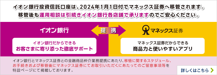 イオン銀行投資信託口座は、2024年1月1日付でマネックス証券へ移管されます。移管後も運用相談は引続きイオン銀行各店舗で承りますのでご安心ください。