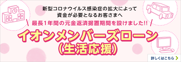 新型コロナウイルス感染症の拡大によって資金が必要となるお客さまへ 最長1年間の元金返済据置期間を設けました!! イオンメンバーズローン（生活応援） 詳しくはこちら