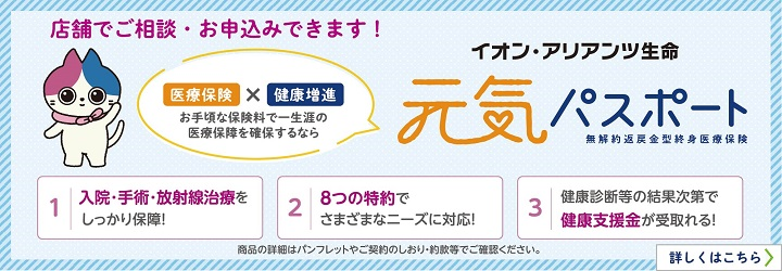 店舗でご相談・お申込みできます！ 医療保険×健康増進 お手頃な保険料で一生涯の医療保障を確保するなら イオン・アリアンツ生命 元気パスポート 無解約返戻金型終身医療保険 1. 入院・手術・放射線治療をしっかり保障！ 2. 8つの特約でさまざまなニーズに対応！ 3. 健康診断等の結果次第で健康支援金が受け取れる！ 商品の詳細はパンフレットやご契約のしおり・約款等でご確認ください。  詳しくはこちら