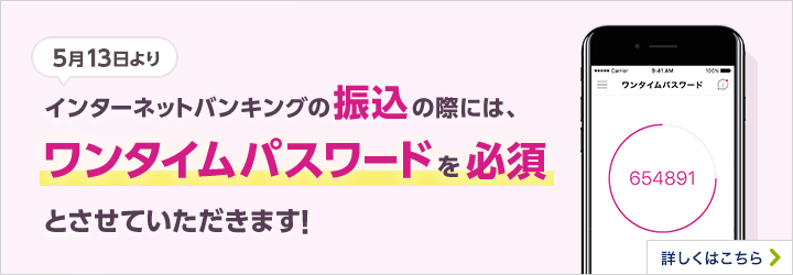 5月13日より インターネットバンキングの振込の際には、ワンタイムパスワードを必須とさせていただきます。 詳しくはこちら