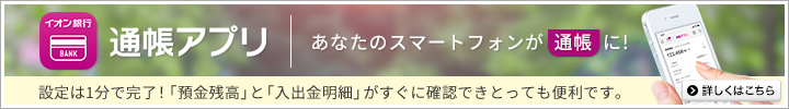 あなたのスマートフォンが通帳に！ イオン銀行通帳アプリ 設定は1分で完了！「預金残高」と「入出金明細」がすぐに確認できとっても便利！ 詳しくはこちら