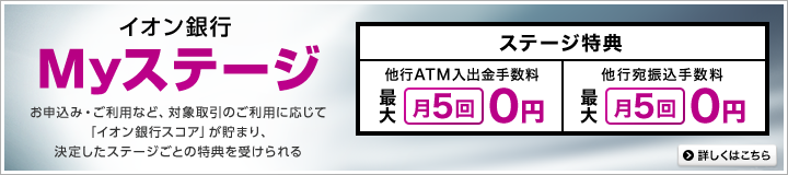 イオン銀行Myステージ お申込み・ご利用など、対象取引のご利用に応じて「イオン銀行スコア」が貯まり、決定したステージごとの得点を受けられる ステージ特典 他行ATM入出金手数料最大月5回0円 他行宛振込手数料最大月5回0円 詳しくはこちら