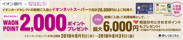 イオンカードセレクトの新規ご入会とイオンネットスーパーで合計20,000円以上ご利用で、今ならもれなくWAON POINT2,000ポイントプレゼント。さらに、新規ご入会・ご利用特典として、最大6,000円相当分のときめきポイントもプレゼント!(25歳以下の方は最大8,000円相当分)イオンカードセレクトお申込期間:2018年8月1日(水)~2018年8月31日(金) 詳しくはこちら