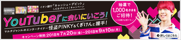 イオン銀行「キャッシュ+デビット」(JCBデビット)キャンペーン YouTuberに会いにいこう!マルチジャンルのエンターテイナー解答PINKY&くぎけんと握手! キャンペーン期間:2018年7月20日(金)~2018年9月10日(月) 抽選で1,000名さまをご招待!(ご応募が必要です)詳しくはこちら