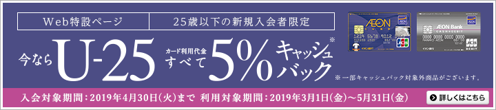 Web特設ページにて25歳以下の新規入会者限定 今ならU-25カード利用代金すべて5%キャッシュバック※ ※一部キャッシュバック対象外商品がございます。 入会対象期間:2019年3月1日(金)~4月30日(火)、利用対象期間:2019年3月1日(金)~5月31日(金)まで 詳しくはこちら