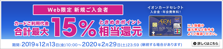 Web限定 新規ご入会者 カードご利用代金合計最大15%相当ときめきポイント還元。イオンカードセレクト 入会金・年会費無料!上限額や還元率など条件をよくご確認ください。期間:2019年12月13日(金)10:00~2020年2月29日(土)23:59(継続する場合があります)詳しくはこちら