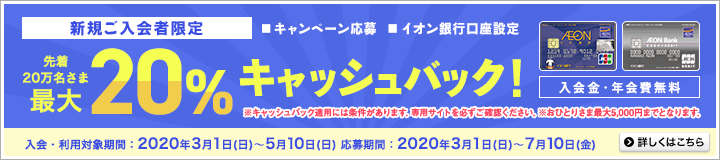 新規ご入会者限定!(キャンペーン応募またはイオン銀行口座設定)先着20万名さま最大20%キャッシュバック!入会金・年会費無料!※キャッシュバック適用には条件があります。専用サイトを必ずご確認ください。※おひとりさま最大5,000円までとなります。入会・利用対象期間:2020年3月1日(日)~5月10日(日)まで。応募期間:2020年3月1日(日)~7月10日(金)まで。詳しくはこちら