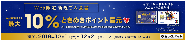 Web限定 新規ご入会者カードご利用代金最大10%ときめきポイント還元。イオンカードセレクト入会金・年会費無料!※ディズニー・デザインはJCBブランドでの発行となります。※一定期間に合計1万円(税込)以上のご利用など所定の条件があります。期間:2019年10月1日(火)~12月2日(月)9:59(継続する場合があります)詳しくはこちら