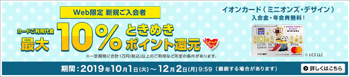 Web限定 新規ご入会者カードご利用代金最大10%ときめきポイント還元。イオンカード(ミニオンズ・デザイン)入会金・年会費無料!※ディズニー・デザインはJCBブランドでの発行となります。※一定期間に合計1万円(税込)以上のご利用など所定の条件があります。期間:2019年10月1日(火)~12月2日(月)9:59(継続する場合があります)詳しくはこちら