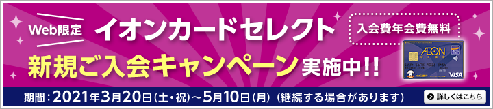 Web限定イオンカードセレクト新規ご入会キャンペーン実施中!!入会費年会費無料 期間:2021年3月20日(土・祝)~5月10日(月)(継続する場合があります)詳しくはこちら