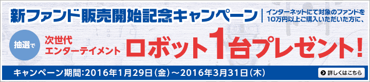 新ファンド販売開始記念キャンペーン インターネットにて対象のファンドを10万円以上ご購入いただいた方に、抽選で次世代エンターテイメントロボット1台プレゼント！ キャンペーン期間：2016年1月29日（金）～2016年3月31日（木） 詳しくはこちら