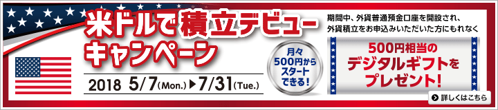 米ドルで積立デビューキャンペーン 2018年5月7日（Mon.）～2018年7月31日（Tue.） 月々500円からスタートできる！ 期間中、外貨普通預金口座を開設され、外貨積立をお申込みいただいた方にもれなく500円相当のデジタルギフトをプレゼント！ 詳しくはこちら