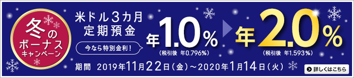 冬のボーナスキャンペーン。米ドル3カ月定期預金。円普通預金口座からのお預入れのみ対象。今なら特別金利！年1.0％（税引後 年0.796％）から年2.0％（税引後 年1.593％）。期間は2019年11月22日（金）～2020年1月14日（火）。詳しくはこちら