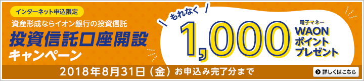 インターネット申込限定 資産形成ならイオン銀行の投資信託 投資信託口座開設キャンペーン もれなく1,000電子マネーWAONポイントプレゼント 2018年8月31(金)お申込み完了分まで 詳しくはこちら