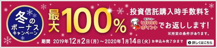 冬のボーナスキャンペーン。投資信託購入時手数料を最大100％電子マネーWAONポイントでお返しします！※所定の条件があります。期間は2019年12月2日（月）～2020年1月14日（火）※お申込み完了分まで。詳しくはこちら