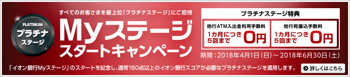 すべてのお客さまを最上位「プラチナステージ」にご招待 Myステージキャンペーン プラチナステージ特典:他行ATM入出金利手数料1カ月につき5回まで0円/他行宛振込手数料1カ月につき5回まで0円 「イオン銀行Myステージ」のスタートを記念し、通常150点以上のイオン銀行スコアが必要なプラチナステージを適用します。期間:2018年4月1日(日)~2018年6月30日(土)