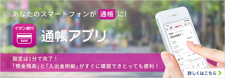 あなたのスマートフォンが通帳に！ イオン銀行通帳アプリ 設定は1分で完了！「預金残高」と「入出金明細」がすぐに確認できとっても便利！ 詳しくはこちら