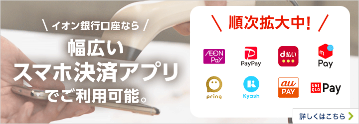 イオン銀行口座なら幅広いスマホ決済アプリでご利用可能 AEON Pay、PayPay、d払い、メルペイ、pring、Kyash、aupay、TOYOTA Wallet 詳しくはこちら