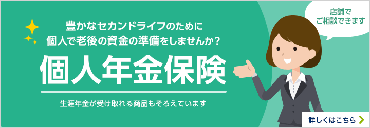 豊かなセカンドライフのために個人で老後の資金の準備をしませんか？個人年金保険。生涯年金が受け取れる商品もそろえています。店舗でご相談できます。詳しくはこちら