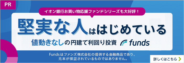 PR イオン銀行お買い物応援ファンドシリーズも大好評! 堅実な人ははじめている 値動きなしの円建て利回り投資 funds Fundsはファンズ株式会社の提供する金融商品であり、元本が保証されているものではありません。 詳しくはこちら