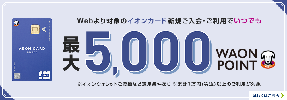 Webより対象のイオンカード新規ご入会・ご利用でいつでも最大5,000WAON POINTもらえる！ ※イオンウォレットご登録など適用条件あり 期間限定 さらに対象期間に条件達成で最大1,000WAON POINTもらえる！ 詳しくはこちら