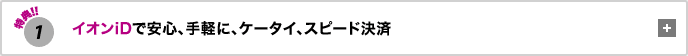 特典1 イオンiDで安心、手軽に、ケータイ、スピード決済