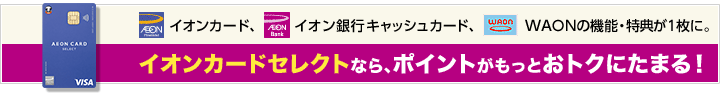 イオンカード、イオン銀行キャッシュカード、WAONの機能・特典が1枚に。イオンカードセレクトなら、ポイントがもっとおトクにたまる！