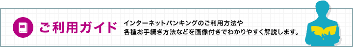 ご利用ガイド インターネットバンキングのご利用方法や各種お手続き方法などを画像付きでわかりやすく解説します。