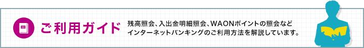 ご利用ガイド　定期預金の預入や明細照会、残高照会などインターネットバンキングのご利用方法を解説しています。